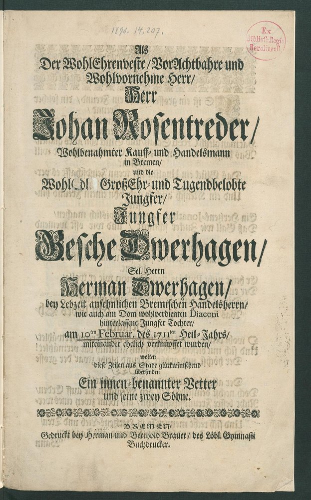 Als Der WohlEhrenveste, VorAchtbahre und Wohlvornehme Herr, Herr Johan Rosentreder, Wohlbenahmter Kauff- und Handelsmann in Bremen, und die WohlEdl. GroßEhr- und Tugendbelobte Jungfer, Jungfer Gesche Dwerhagen, Sel. Herrn Herman Dwerhagen, bey Lebzeit ansehnlichen Bremischen Handelsherrn, wie auch am Dom wohlverdienten Diaconi hinterlassene Jungfer Tochter, am 10ten Februar. des 1711ten Heil-Jahrs, miteinander ehelich verknüpffet wurden, wolten diese Zeilen aus Stade glückwünschend übersenden : Ein innen-benannter Vetter und seine zwey Söhne